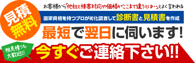 見積無料お客様から「他社と接客対応や価格がここまで違うとは…」とよく言われる国家資格を持つプロが劣化調査して診断書と見積書を作成最短で翌日に伺います!相見積りも大歓迎!!今すぐご連絡下さい!!